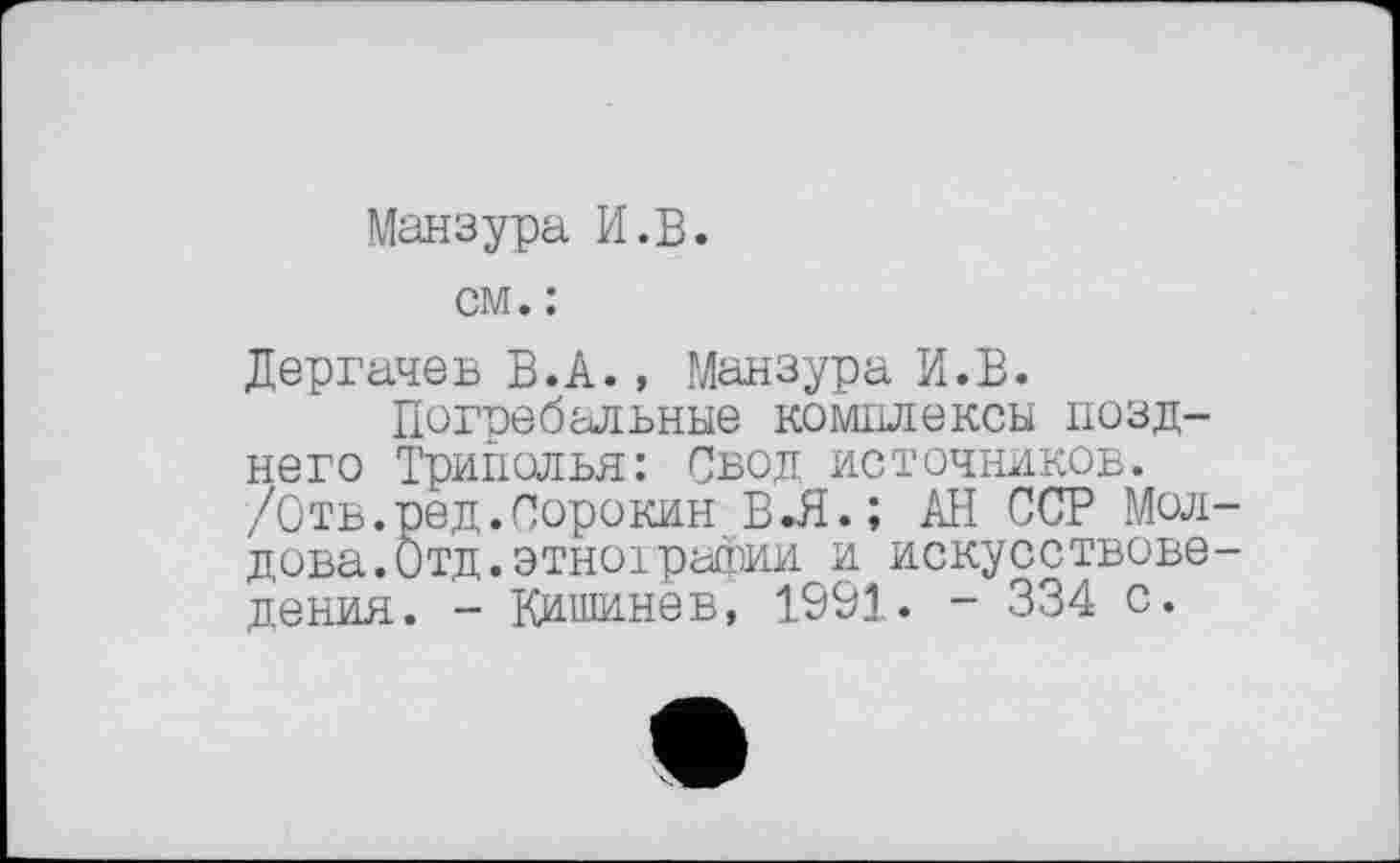 ﻿Манзура И.В.
см. :
Дергачев В.А., Манзура И.В.
Пеггебальные комплексы позднего Триполья: Свод источников. /Отв.ред.Сорокин В-Я.; АН ССР Мол дова.Отд.этно!рафии и искусствове дения. - Кишинев, 1991. - 334 с.